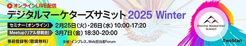 デジタルマーケターズサミット 2025 Winter 2月25日（火）・26日（水）10:00から17:20（セミナー/オンライン） 3月7日（金）18:30から20:00（Meetup/リアル懇親会） 事前登録制（聴講無料）#webtan